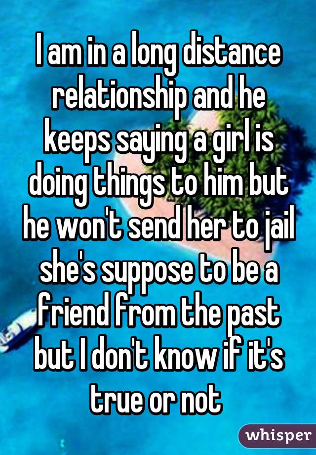 I am in a long distance relationship and he keeps saying a girl is doing things to him but he won't send her to jail she's suppose to be a friend from the past but I don't know if it's true or not 