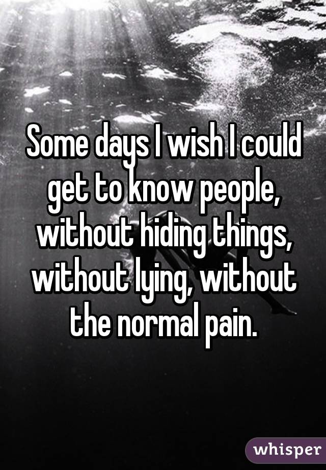 Some days I wish I could get to know people, without hiding things, without lying, without the normal pain.