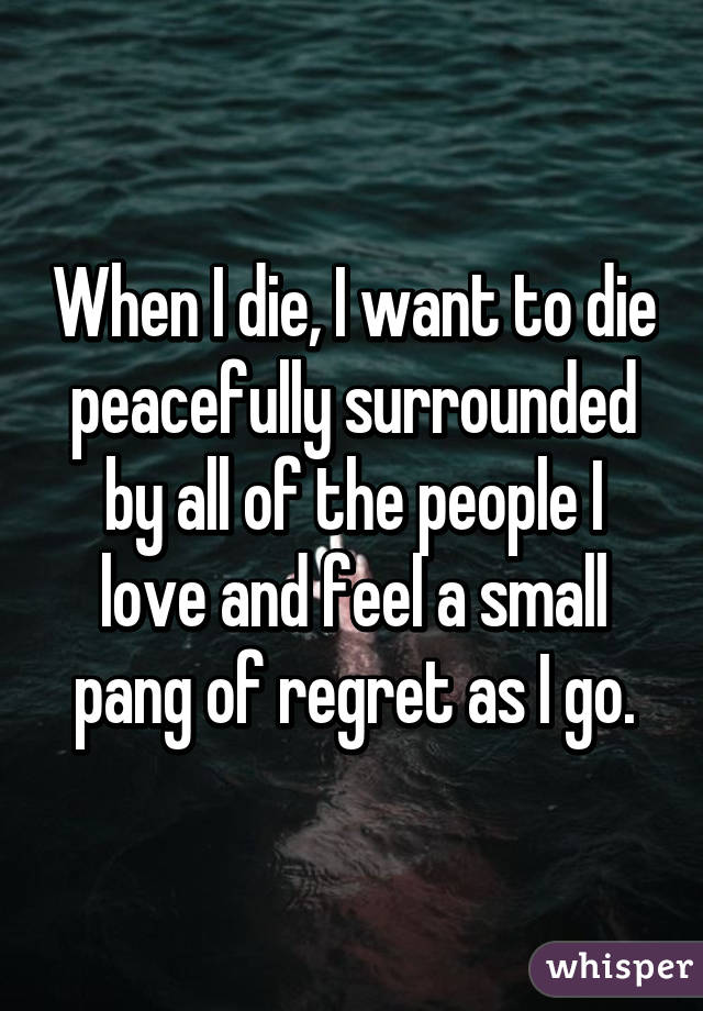 When I die, I want to die peacefully surrounded by all of the people I love and feel a small pang of regret as I go.