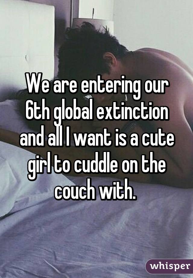 We are entering our 6th global extinction and all I want is a cute girl to cuddle on the couch with. 