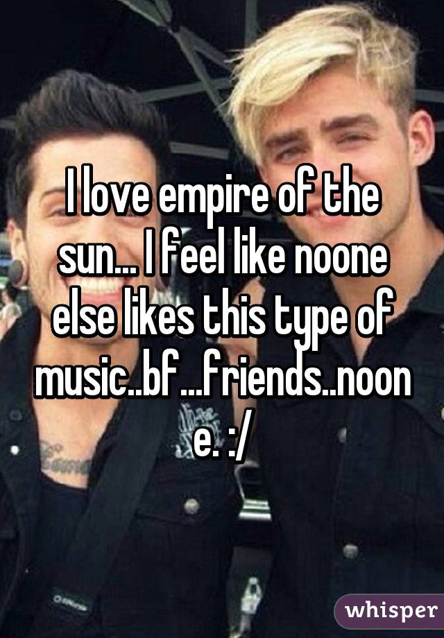 I love empire of the sun... I feel like noone else likes this type of music..bf...friends..noone. :/