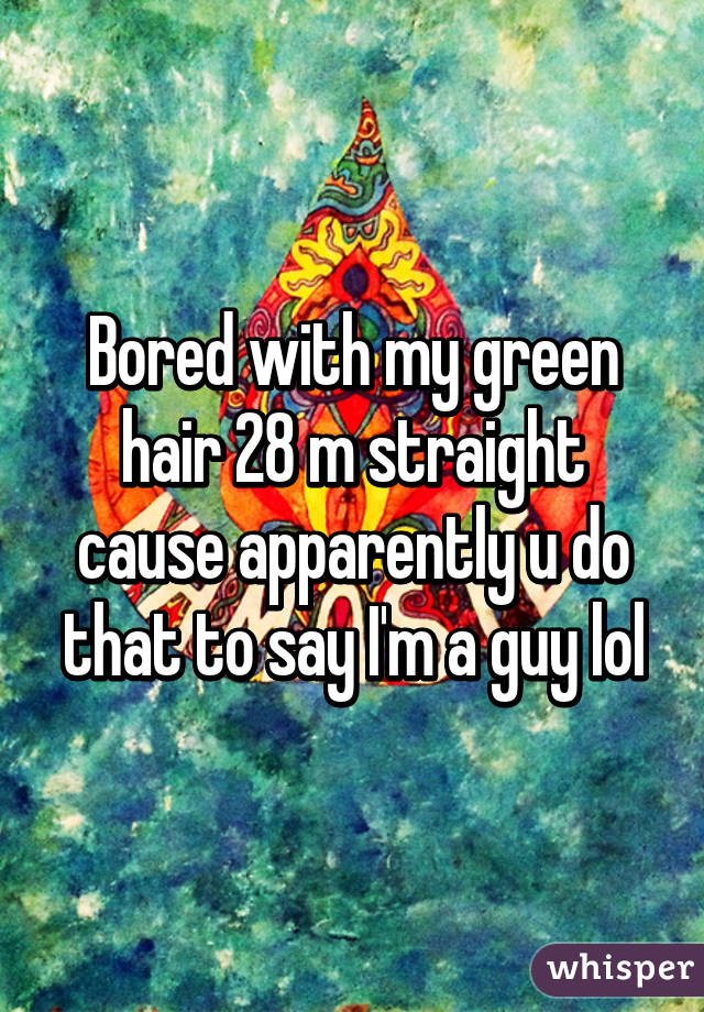 Bored with my green hair 28 m straight cause apparently u do that to say I'm a guy lol