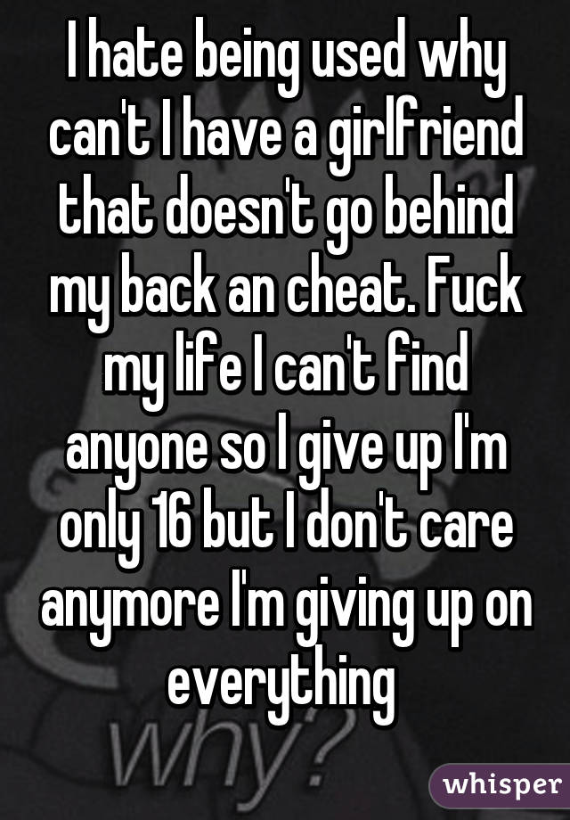 I hate being used why can't I have a girlfriend that doesn't go behind my back an cheat. Fuck my life I can't find anyone so I give up I'm only 16 but I don't care anymore I'm giving up on everything 
