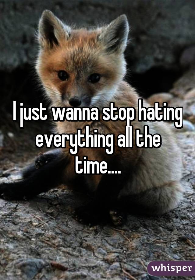 I just wanna stop hating everything all the time....