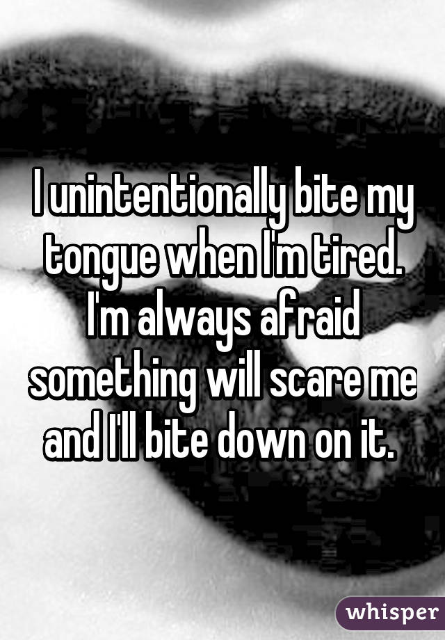 I unintentionally bite my tongue when I'm tired. I'm always afraid something will scare me and I'll bite down on it. 