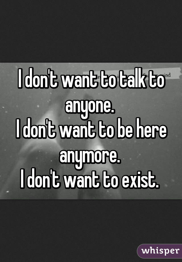 I don't want to talk to anyone. 
I don't want to be here anymore. 
I don't want to exist. 