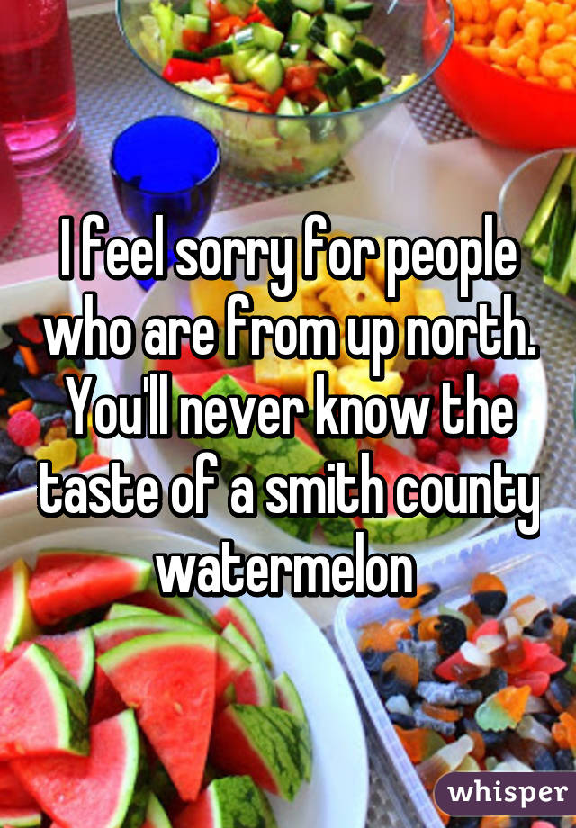 I feel sorry for people who are from up north. You'll never know the taste of a smith county watermelon 