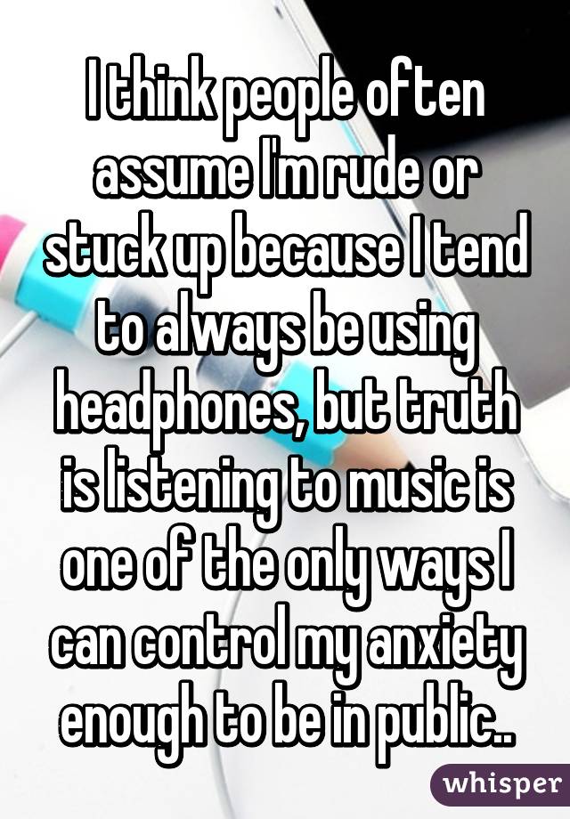 I think people often assume I'm rude or stuck up because I tend to always be using headphones, but truth is listening to music is one of the only ways I can control my anxiety enough to be in public..