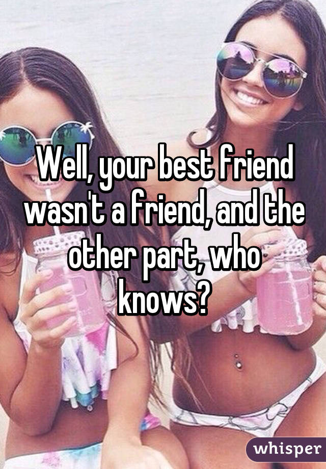 Well, your best friend wasn't a friend, and the other part, who knows?