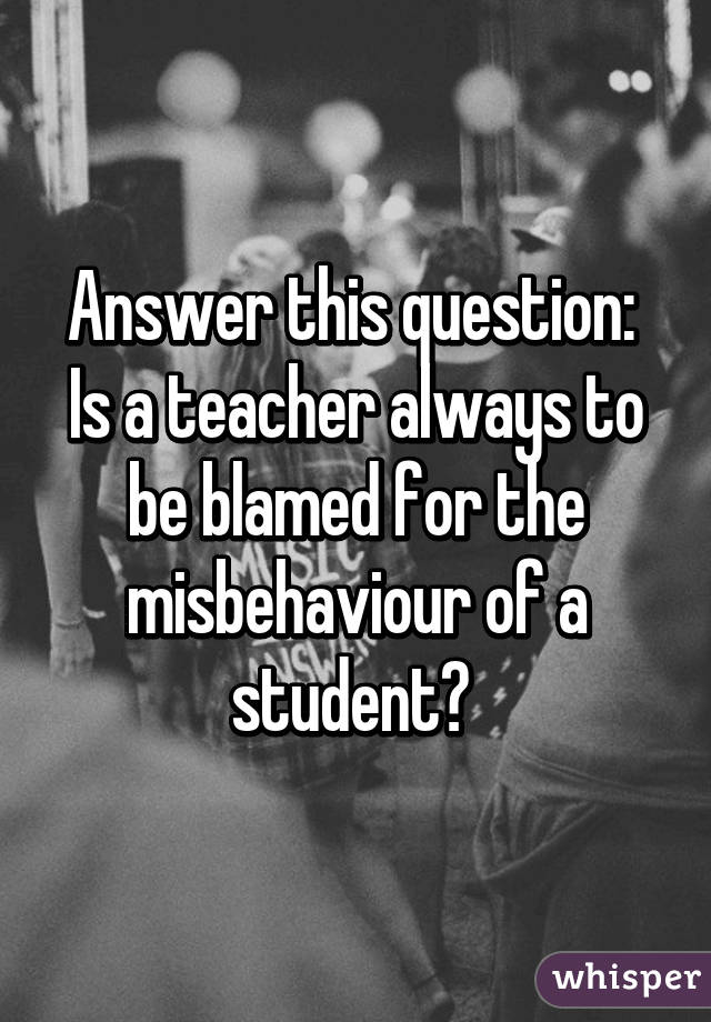 Answer this question: 
Is a teacher always to be blamed for the misbehaviour of a student? 