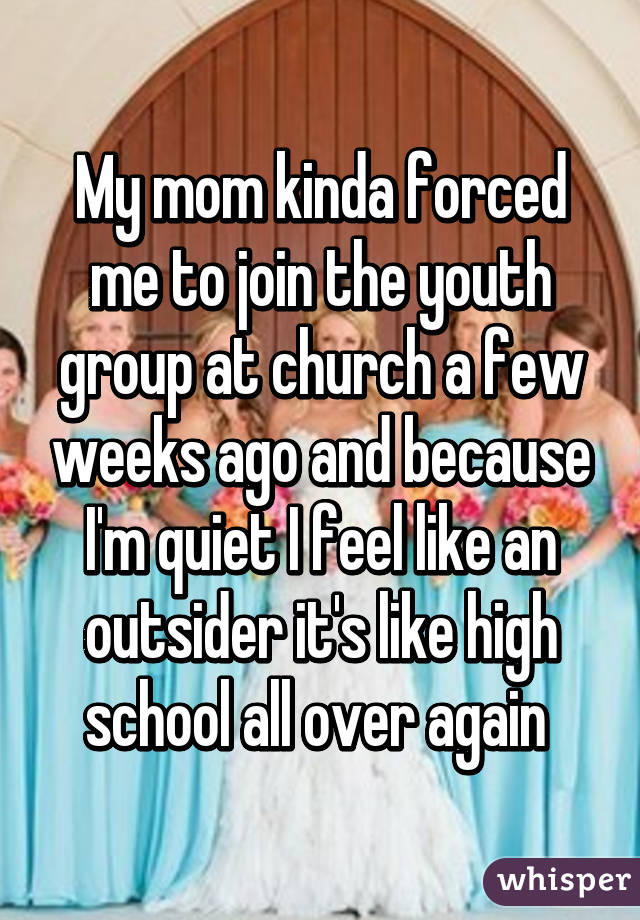 My mom kinda forced me to join the youth group at church a few weeks ago and because I'm quiet I feel like an outsider it's like high school all over again 