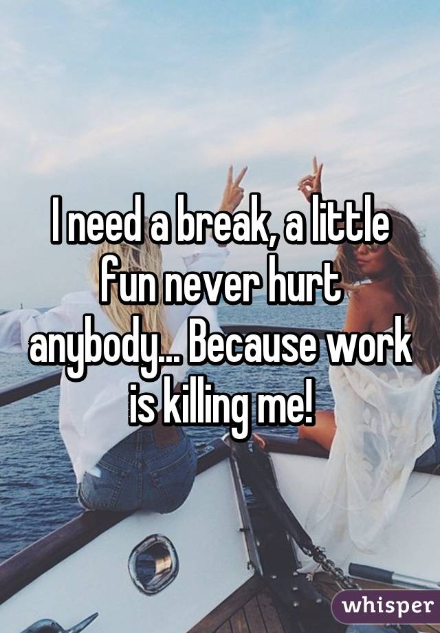 I need a break, a little fun never hurt anybody... Because work is killing me!