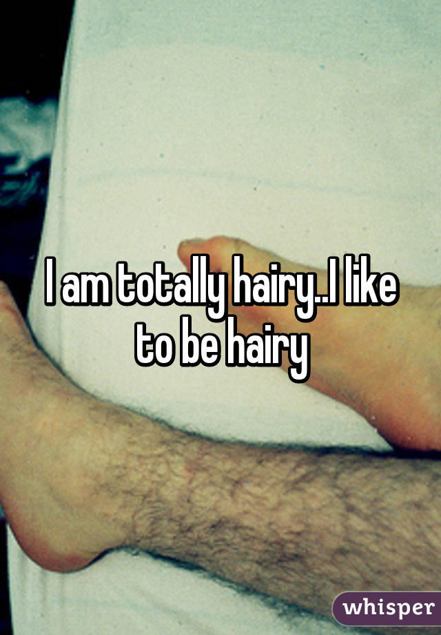 I am totally hairy..I like to be hairy