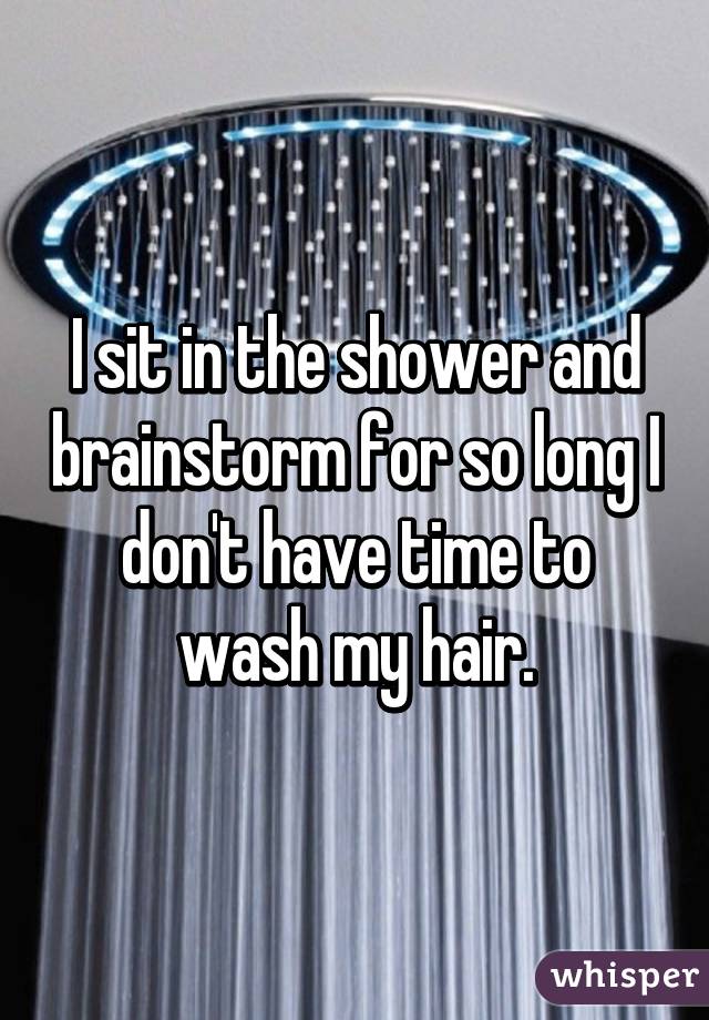 I sit in the shower and brainstorm for so long I don't have time to wash my hair.