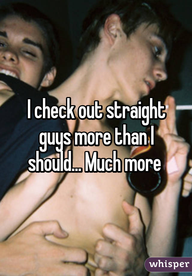 I check out straight guys more than I should... Much more 