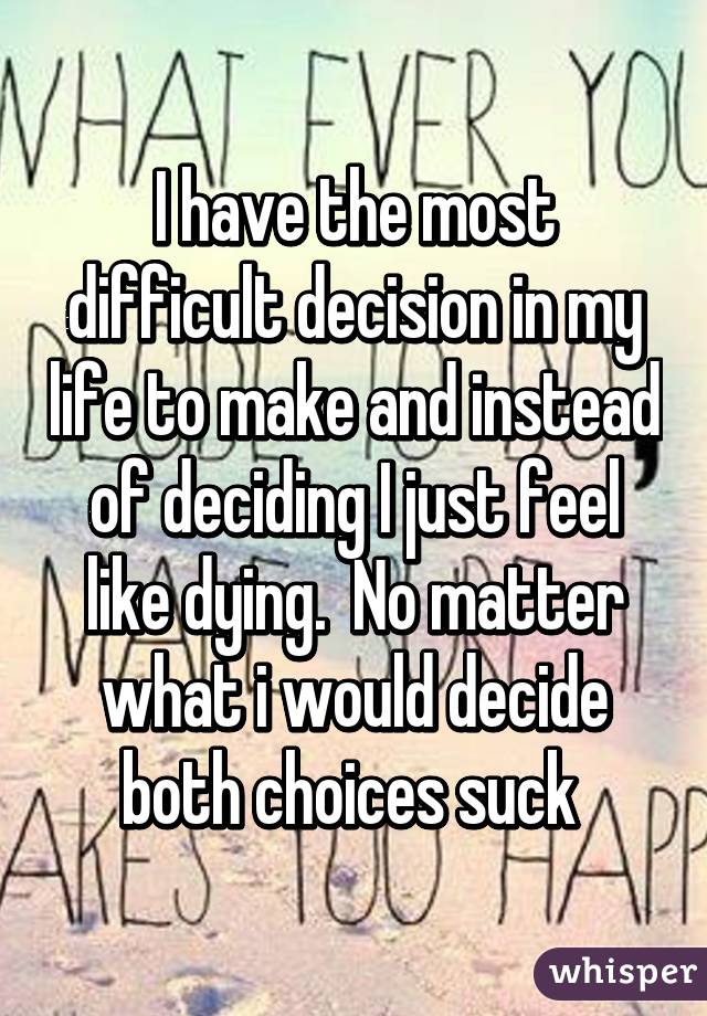 I have the most difficult decision in my life to make and instead of deciding I just feel like dying.  No matter what i would decide both choices suck 