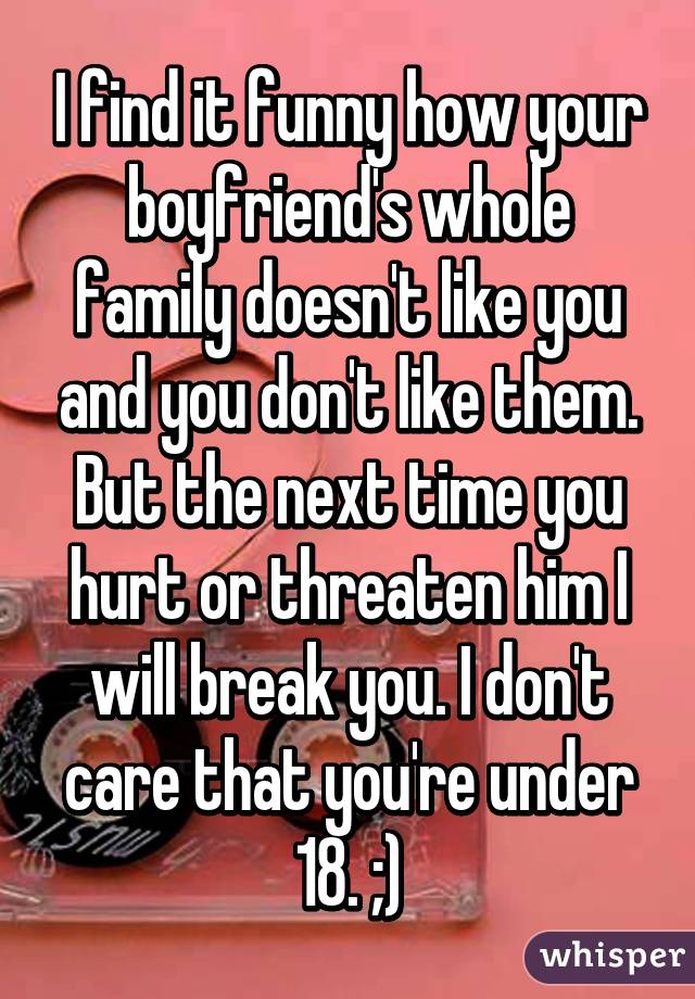 I find it funny how your boyfriend's whole family doesn't like you and you don't like them. But the next time you hurt or threaten him I will break you. I don't care that you're under 18. ;)