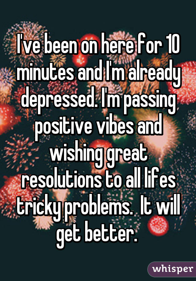 I've been on here for 10 minutes and I'm already depressed. I'm passing positive vibes and wishing great resolutions to all lifes tricky problems.  It will get better. 