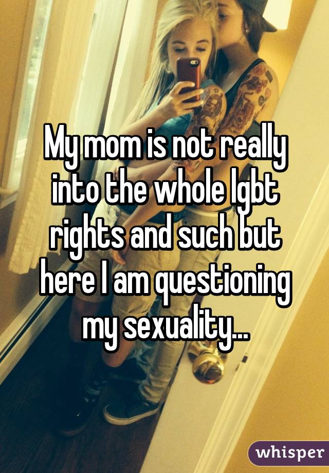 My mom is not really into the whole lgbt rights and such but here I am questioning my sexuality...