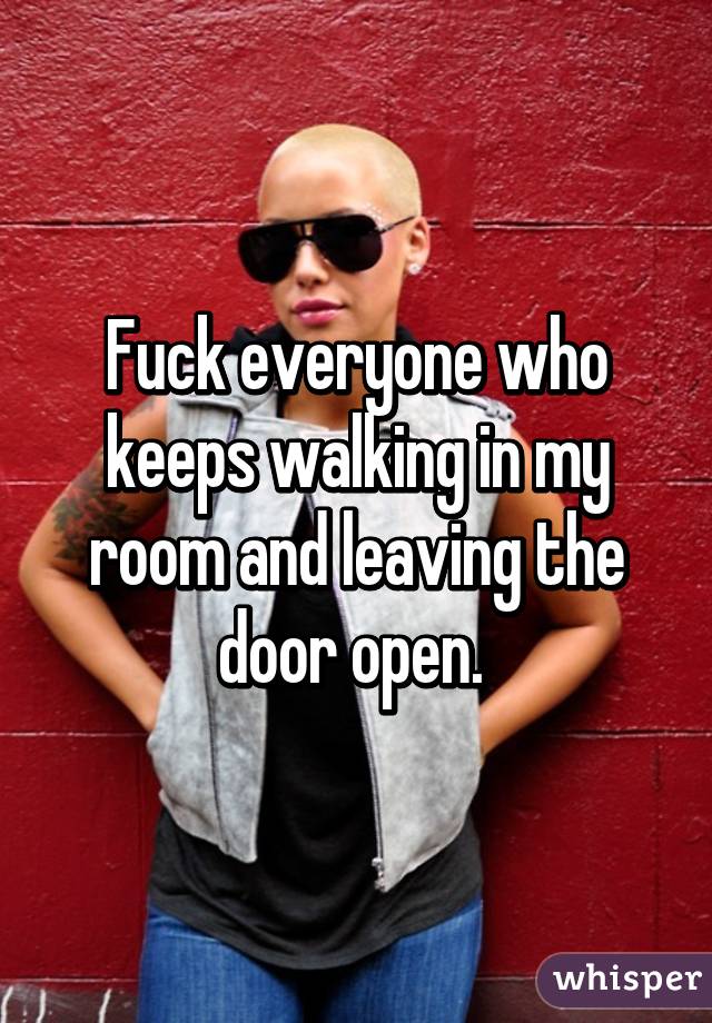 Fuck everyone who keeps walking in my room and leaving the door open. 