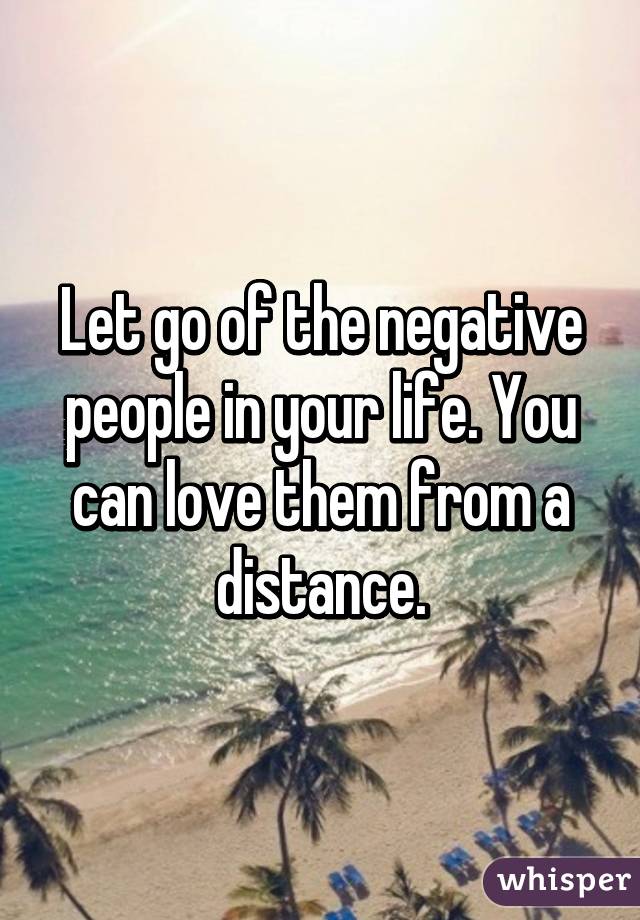 Let go of the negative people in your life. You can love them from a distance.