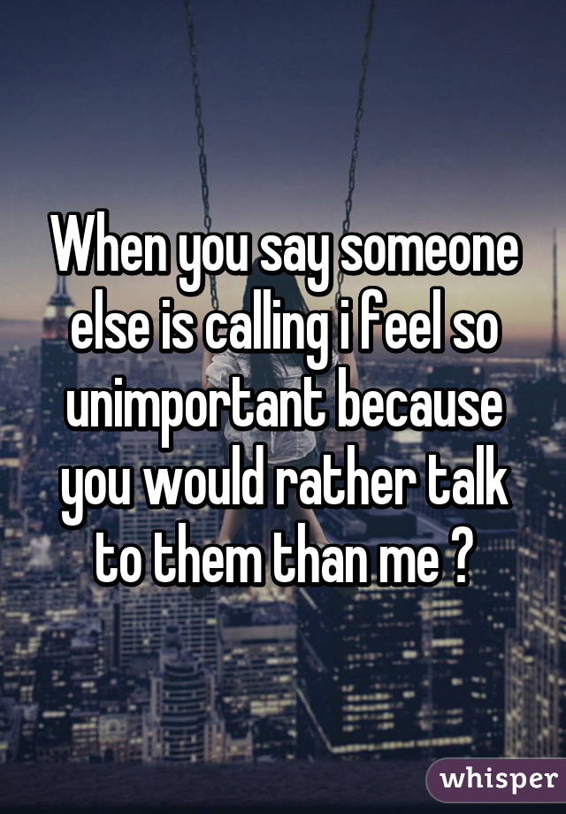 When you say someone else is calling i feel so unimportant because you would rather talk to them than me 😢