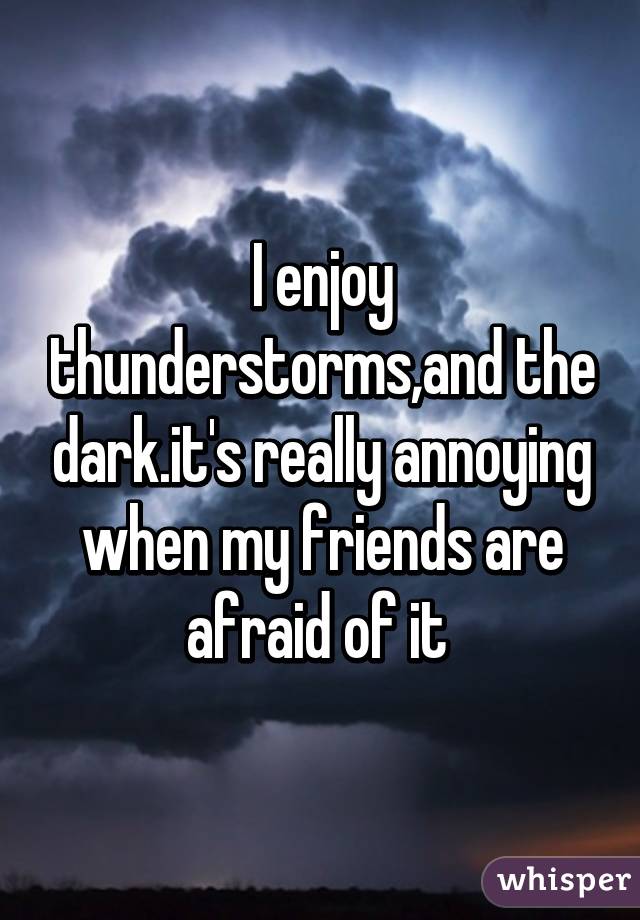 I enjoy thunderstorms,and the dark.it's really annoying when my friends are afraid of it 