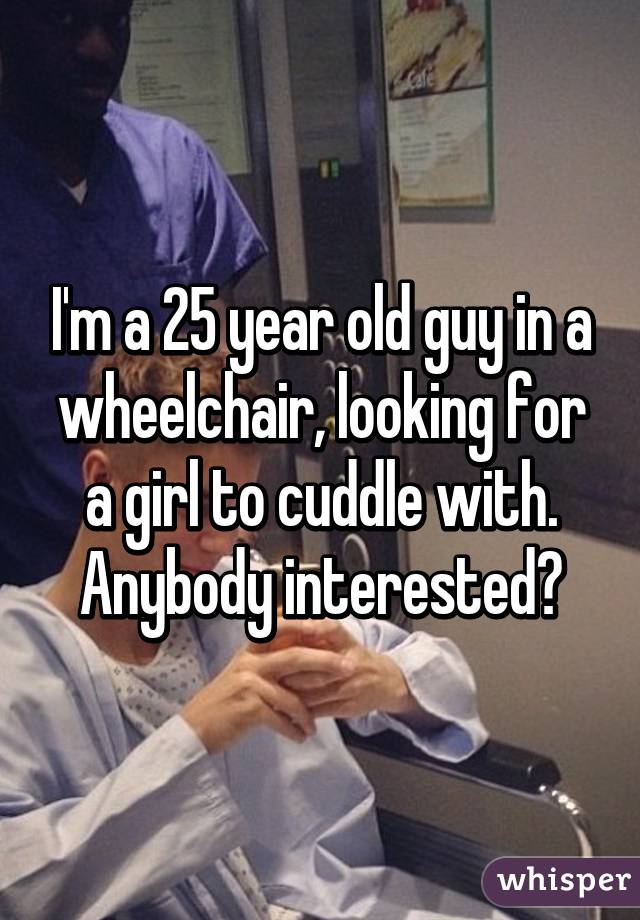 I'm a 25 year old guy in a wheelchair, looking for a girl to cuddle with. Anybody interested?