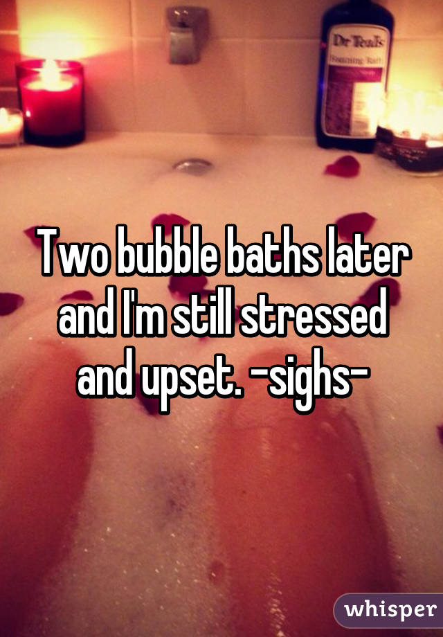 Two bubble baths later and I'm still stressed and upset. -sighs-