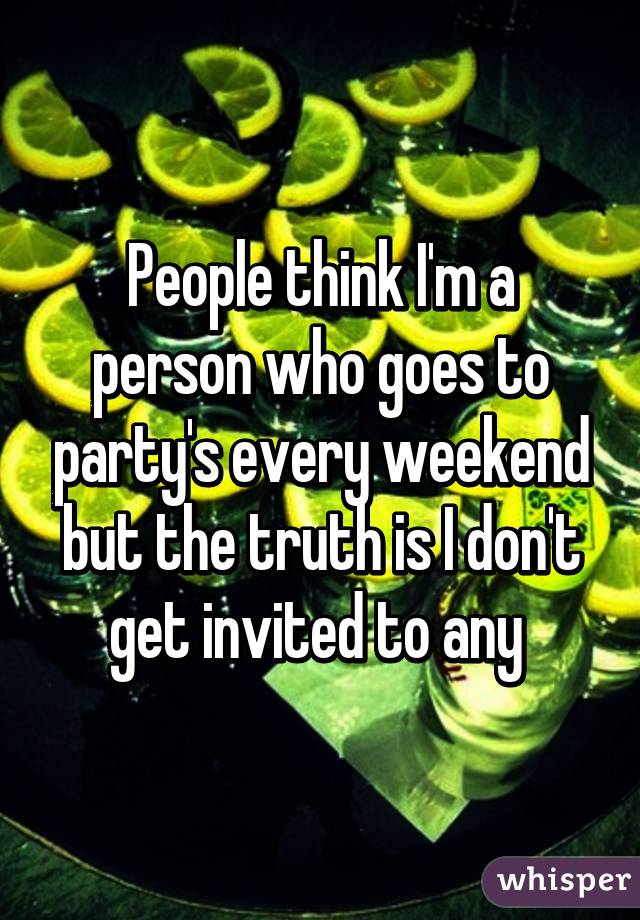 People think I'm a person who goes to party's every weekend but the truth is I don't get invited to any 