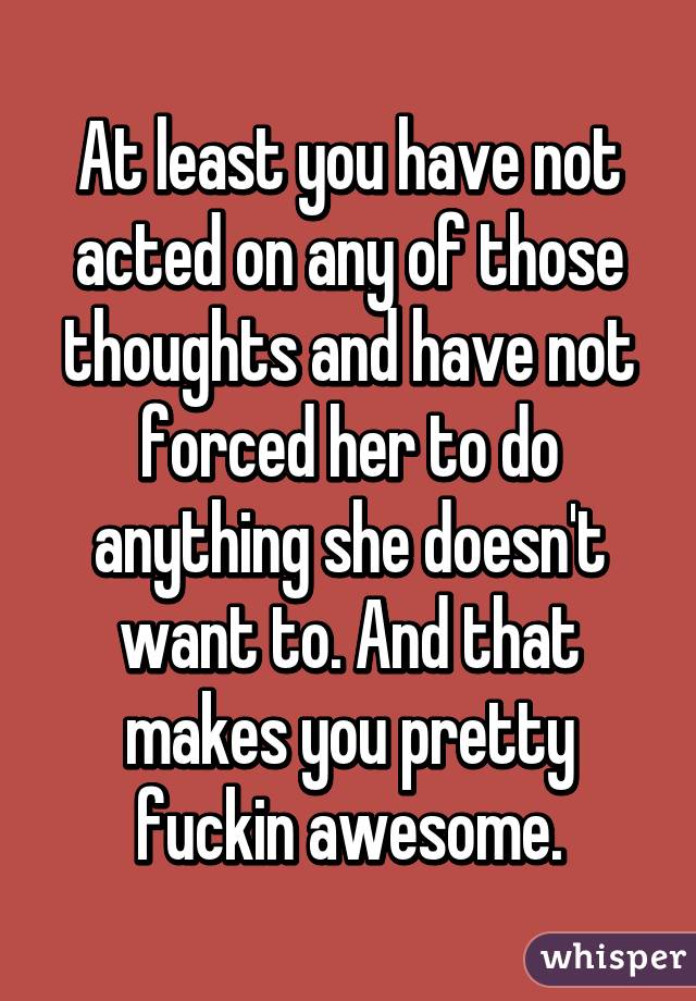 At least you have not acted on any of those thoughts and have not forced her to do anything she doesn't want to. And that makes you pretty fuckin awesome.