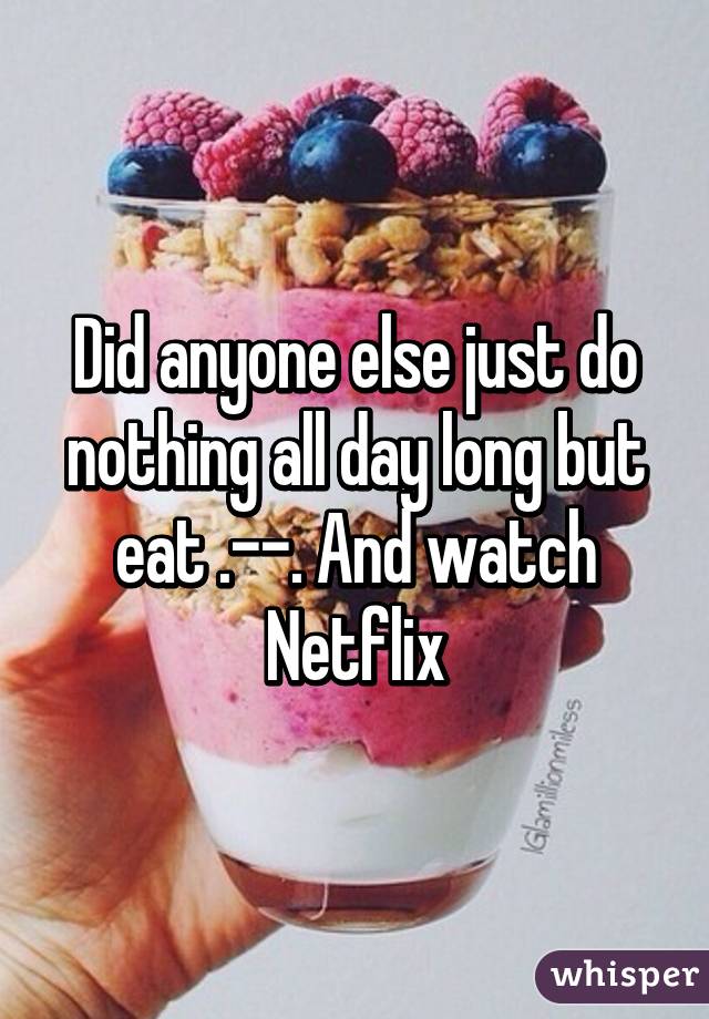 Did anyone else just do nothing all day long but eat .--. And watch Netflix