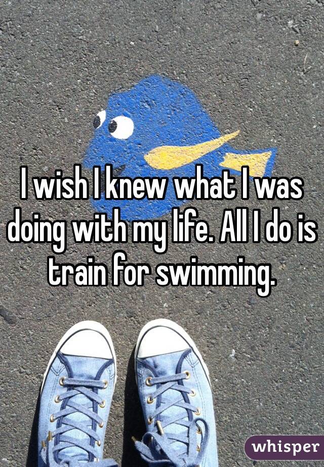 I wish I knew what I was doing with my life. All I do is train for swimming.