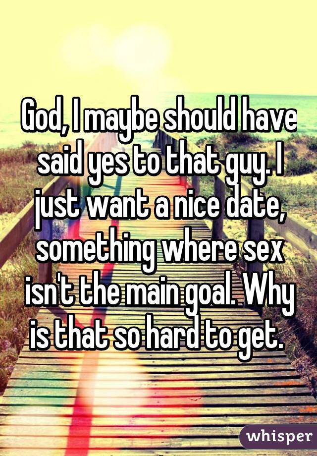 God, I maybe should have said yes to that guy. I just want a nice date, something where sex isn't the main goal. Why is that so hard to get. 