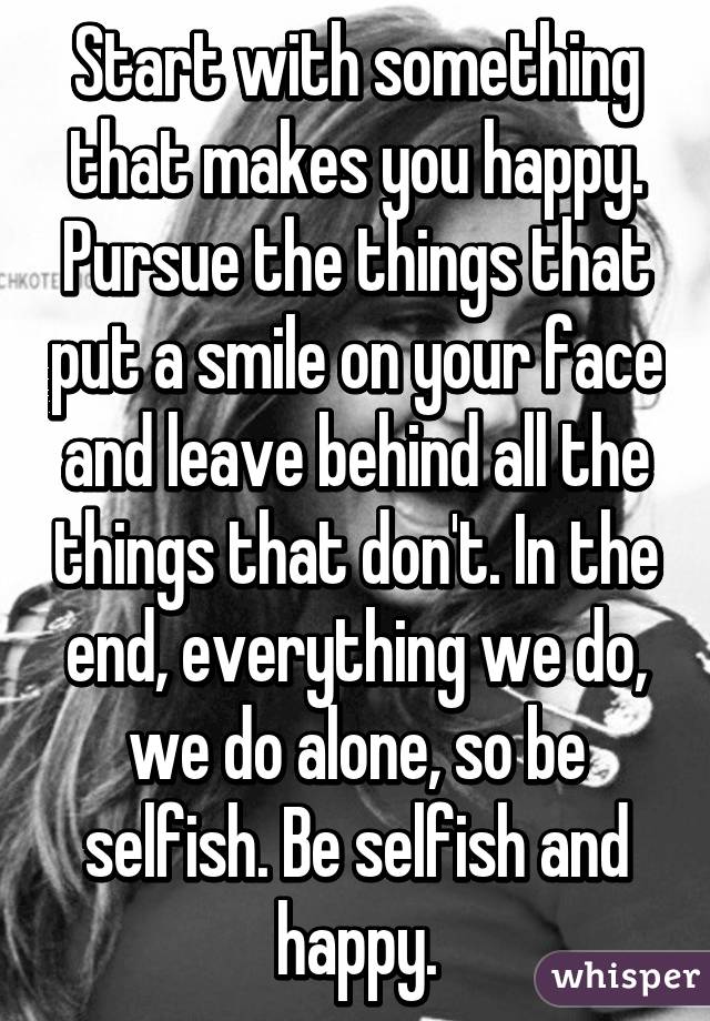 Start with something that makes you happy. Pursue the things that put a smile on your face and leave behind all the things that don't. In the end, everything we do, we do alone, so be selfish. Be selfish and happy.
