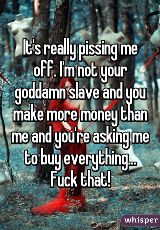 It's really pissing me off. I'm not your goddamn slave and you make more money than me and you're asking me to buy everything... Fuck that!