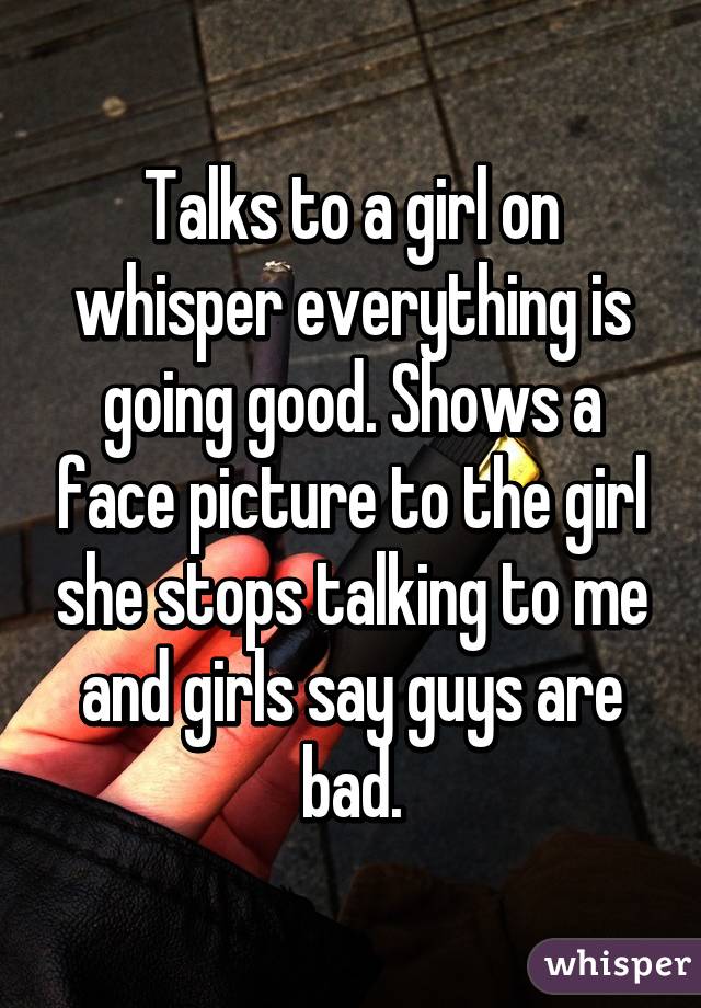 Talks to a girl on whisper everything is going good. Shows a face picture to the girl she stops talking to me and girls say guys are bad.