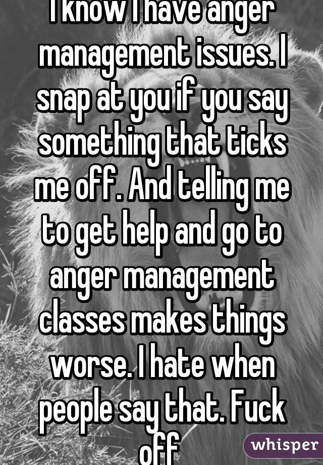 I know I have anger management issues. I snap at you if you say something that ticks me off. And telling me to get help and go to anger management classes makes things worse. I hate when people say that. Fuck off 