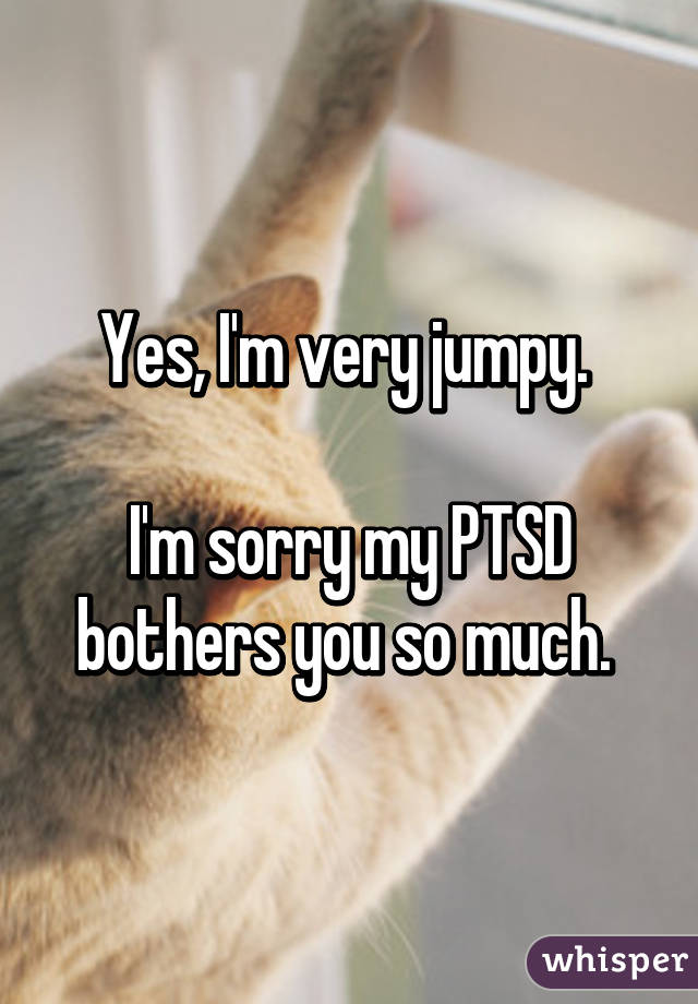 Yes, I'm very jumpy. 

I'm sorry my PTSD bothers you so much. 