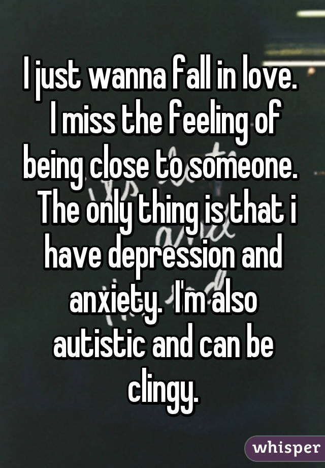 I just wanna fall in love.   I miss the feeling of being close to someone.   The only thing is that i have depression and anxiety.  I'm also autistic and can be clingy.