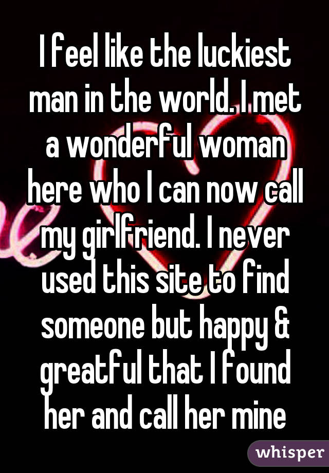 I feel like the luckiest man in the world. I met a wonderful woman here who I can now call my girlfriend. I never used this site to find someone but happy & greatful that I found her and call her mine