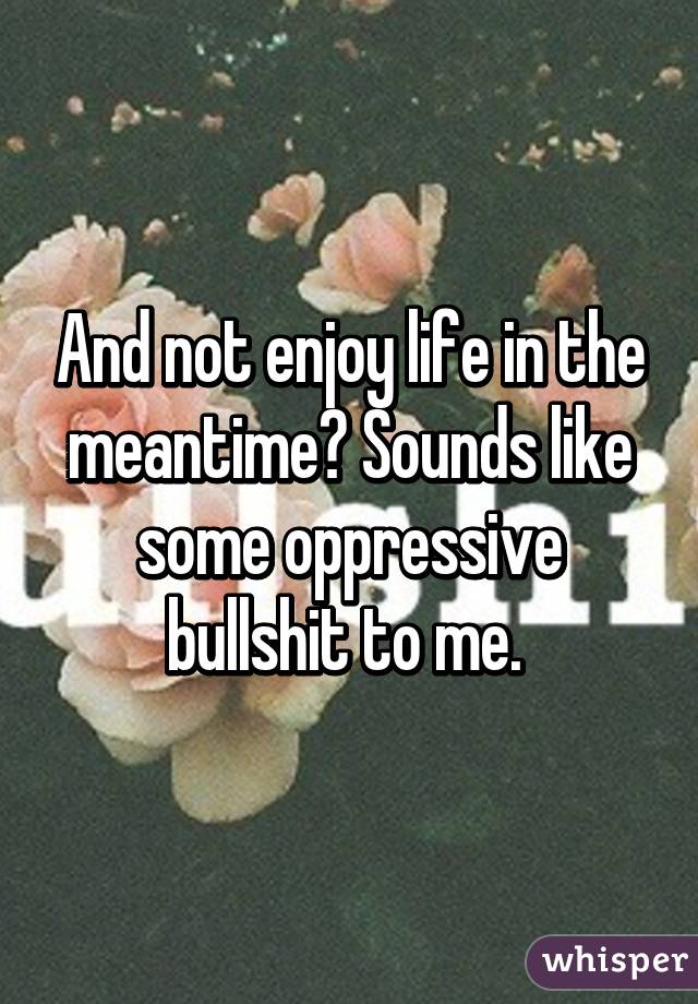 And not enjoy life in the meantime? Sounds like some oppressive bullshit to me. 