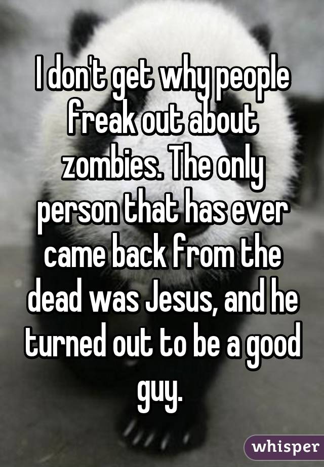 I don't get why people freak out about zombies. The only person that has ever came back from the dead was Jesus, and he turned out to be a good guy. 