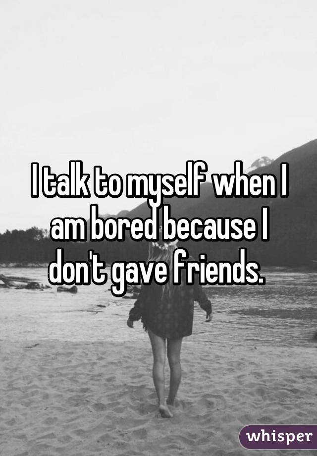 I talk to myself when I am bored because I don't gave friends. 