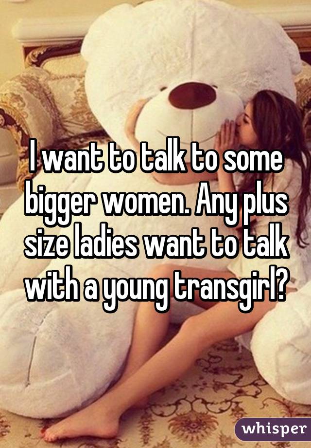 I want to talk to some bigger women. Any plus size ladies want to talk with a young transgirl?