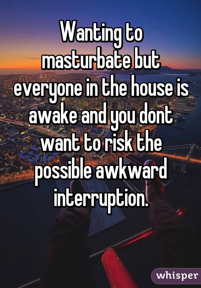 Wanting to masturbate but everyone in the house is awake and you dont want to risk the possible awkward interruption.

 