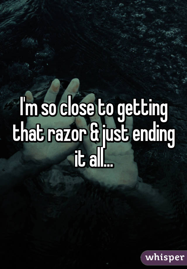 I'm so close to getting that razor & just ending it all...