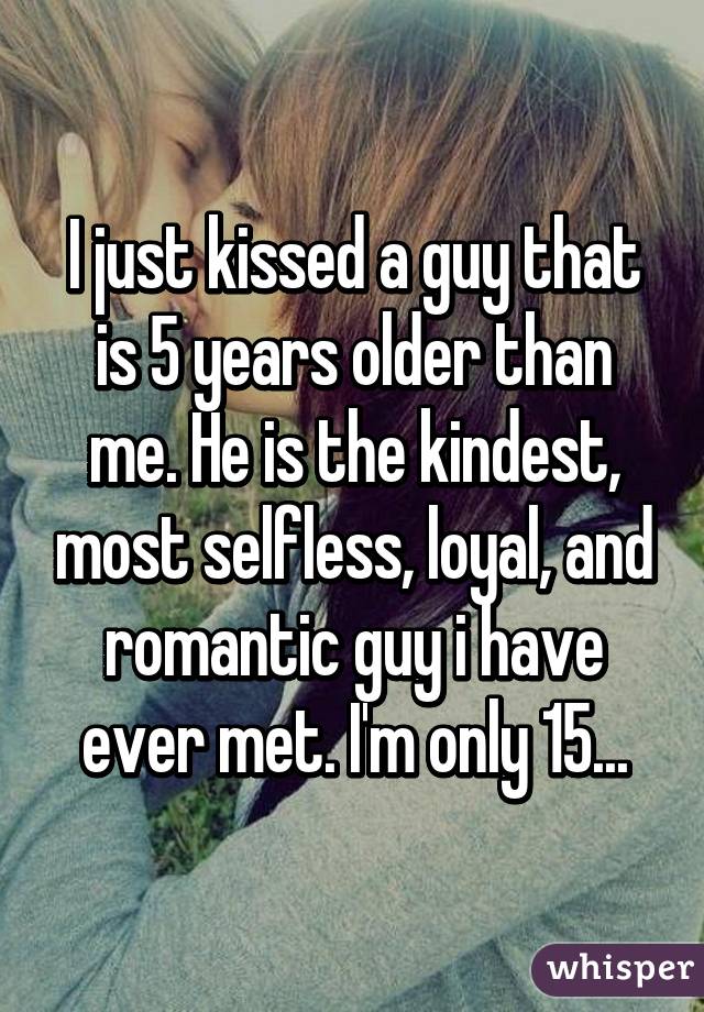 I just kissed a guy that is 5 years older than me. He is the kindest, most selfless, loyal, and romantic guy i have ever met. I'm only 15...