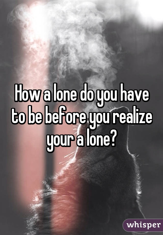 How a lone do you have to be before you realize your a lone?