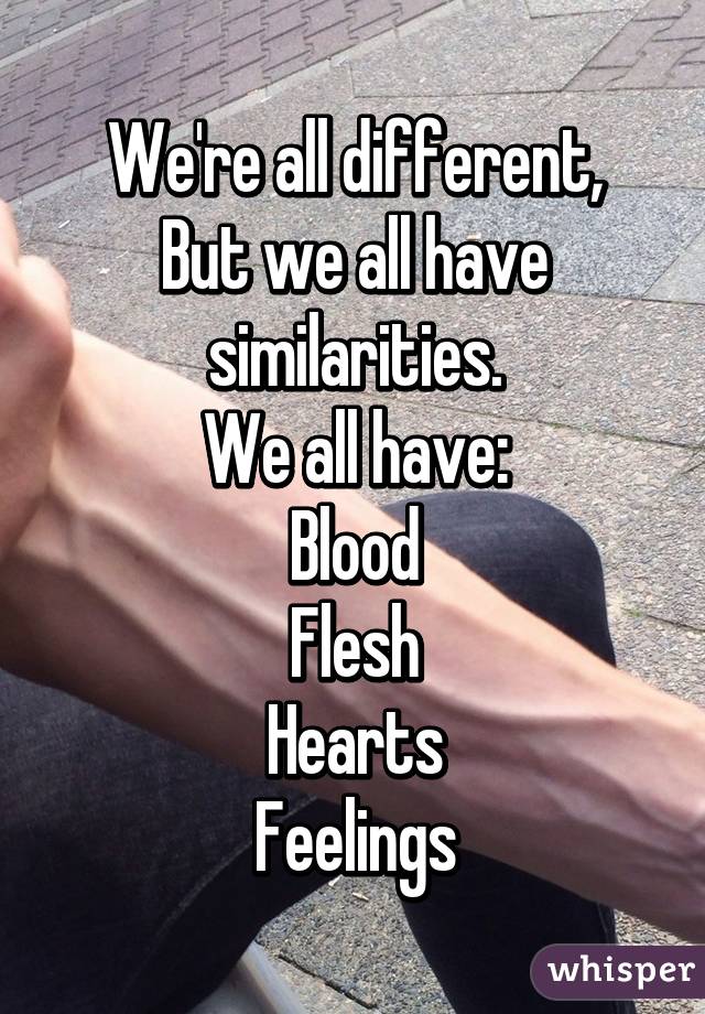 We're all different,
But we all have similarities.
We all have:
Blood
Flesh
Hearts
Feelings
